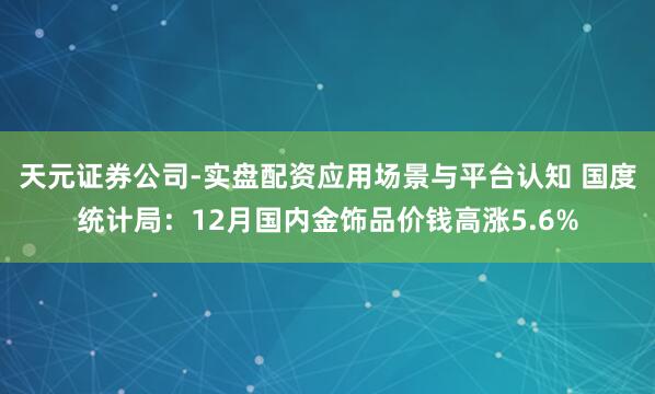 天元证券公司-实盘配资应用场景与平台认知 国度统计局：12月国内金饰品价钱高涨5.6%