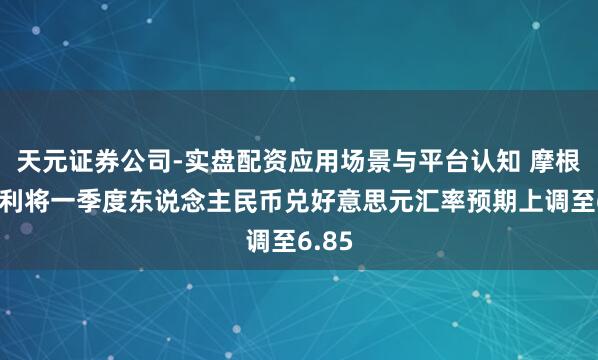 天元证券公司-实盘配资应用场景与平台认知 摩根士丹利将一季度东说念主民币兑好意思元汇率预期上调至6.85