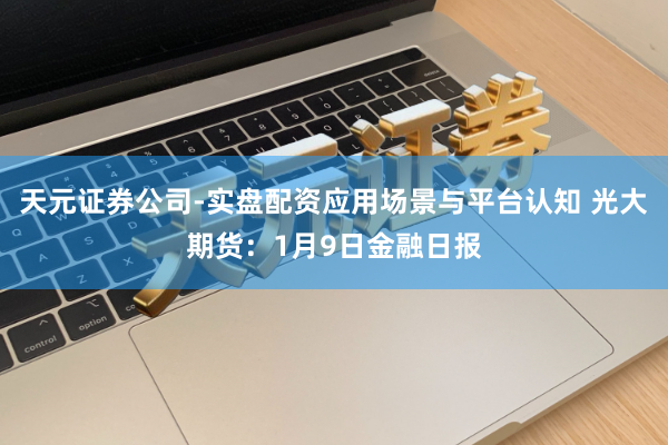 天元证券公司-实盘配资应用场景与平台认知 光大期货：1月9日金融日报