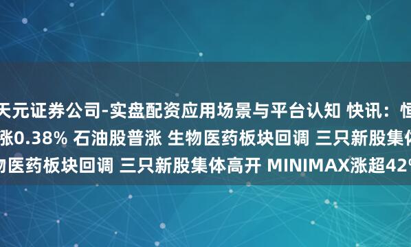 天元证券公司-实盘配资应用场景与平台认知 快讯：恒指高开0.47% 科指涨0.38% 石油股普涨 生物医药板块回调 三只新股集体高开 MINIMAX涨超42%