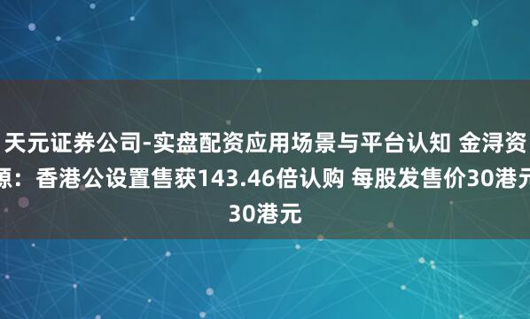 天元证券公司-实盘配资应用场景与平台认知 金浔资源：香港公设置售获143.46倍认购 每股发售价30港元