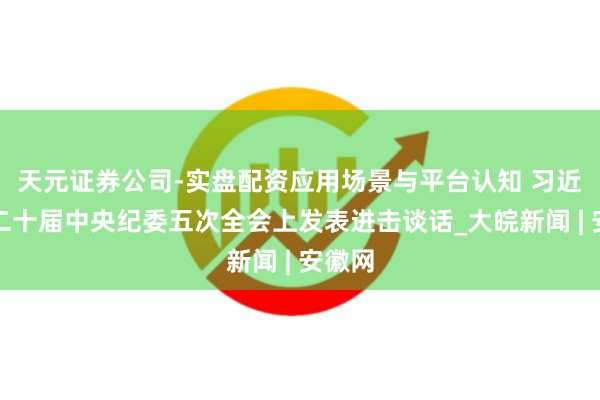天元证券公司-实盘配资应用场景与平台认知 习近平在二十届中央纪委五次全会上发表进击谈话_大皖新闻 | 安徽网