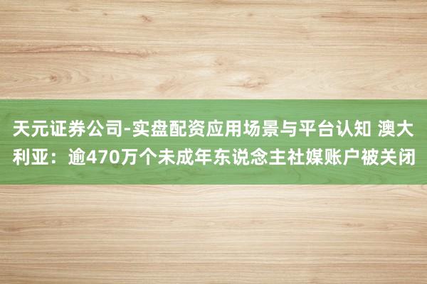 天元证券公司-实盘配资应用场景与平台认知 澳大利亚：逾470万个未成年东说念主社媒账户被关闭