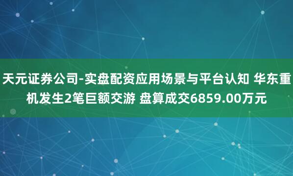 天元证券公司-实盘配资应用场景与平台认知 华东重机发生2笔巨额交游 盘算成交6859.00万元