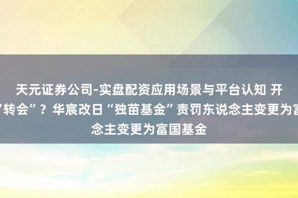 天元证券公司-实盘配资应用场景与平台认知 开启基金“转会”？华宸改日“独苗基金”责罚东说念主变更为富国基金