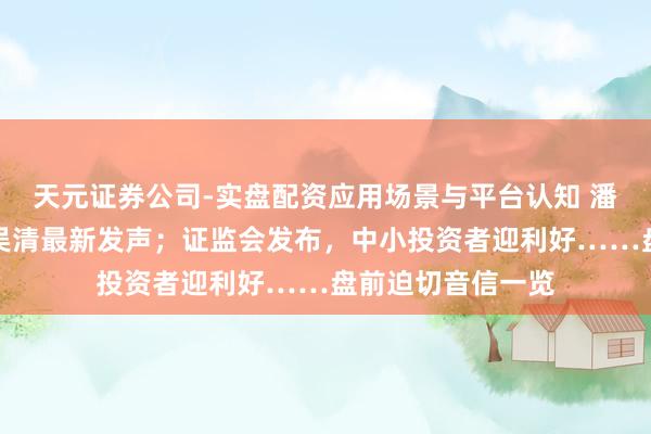 天元证券公司-实盘配资应用场景与平台认知 潘功胜、李云泽、吴清最新发声；证监会发布，中小投资者迎利好……盘前迫切音信一览
