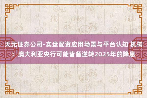 天元证券公司-实盘配资应用场景与平台认知 机构：澳大利亚央行可能皆备逆转2025年的降息