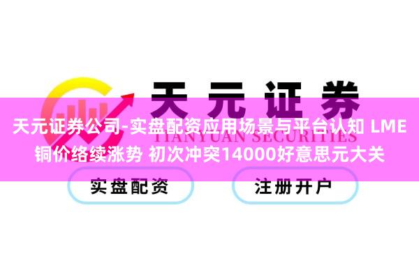 天元证券公司-实盘配资应用场景与平台认知 LME铜价络续涨势 初次冲突14000好意思元大关