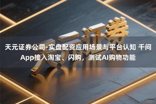 天元证券公司-实盘配资应用场景与平台认知 千问App接入淘宝、闪购，测试AI购物功能