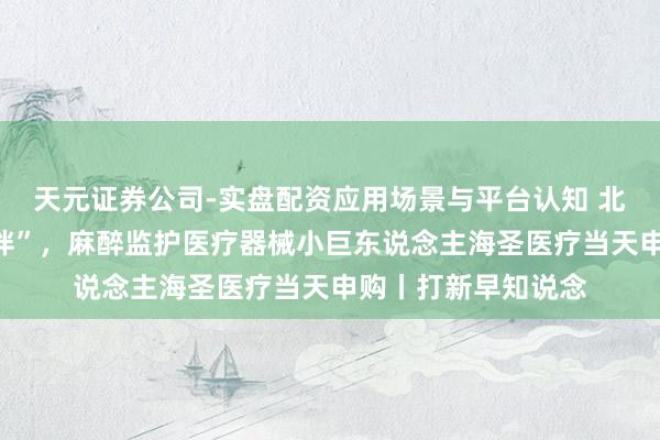 天元证券公司-实盘配资应用场景与平台认知 北京协和病院“小伙伴”，麻醉监护医疗器械小巨东说念主海圣医疗当天申购丨打新早知说念