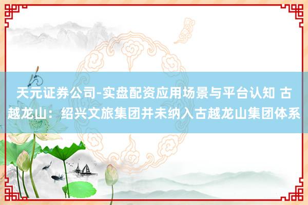 天元证券公司-实盘配资应用场景与平台认知 古越龙山：绍兴文旅集团并未纳入古越龙山集团体系