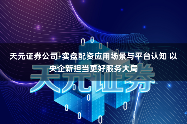 天元证券公司-实盘配资应用场景与平台认知 以央企新担当更好服务大局