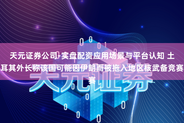 天元证券公司-实盘配资应用场景与平台认知 土耳其外长称该国可能因伊朗而被拖入地区核武备竞赛