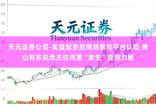 天元证券公司-实盘配资应用场景与平台认知 佛山有东说念主往河里“放生”亚克力板