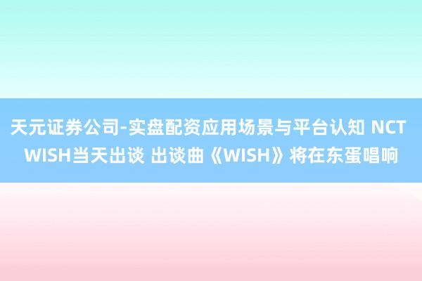 天元证券公司-实盘配资应用场景与平台认知 NCT WISH当天出谈 出谈曲《WISH》将在东蛋唱响