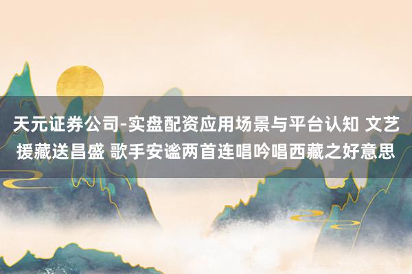 天元证券公司-实盘配资应用场景与平台认知 文艺援藏送昌盛 歌手安谧两首连唱吟唱西藏之好意思